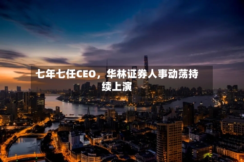 七年七任CEO，华林证券人事动荡持续上演-第2张图片