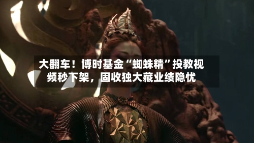 大翻车！博时基金“蜘蛛精”投教视频秒下架，固收独大藏业绩隐忧-第3张图片