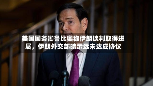 美国国务卿鲁比奥称伊朗谈判取得进展	，伊朗外交部暗示远未达成协议-第2张图片