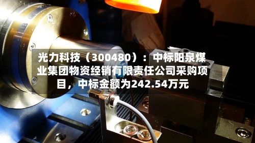 光力科技（300480）：中标阳泉煤业集团物资经销有限责任公司采购项目，中标金额为242.54万元-第3张图片